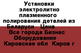 Установки электролитно-плазменного  полирования деталей из Беларуси › Цена ­ 100 - Все города Бизнес » Оборудование   . Кировская обл.,Киров г.